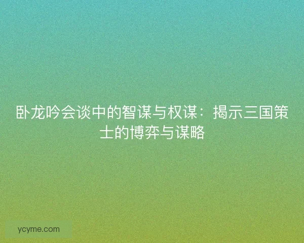卧龙吟会谈中的智谋与权谋：揭示三国策士的博弈与谋略