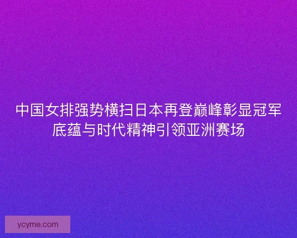 中国女排强势横扫日本再登巅峰彰显冠军底蕴与时代精神引领亚洲赛场