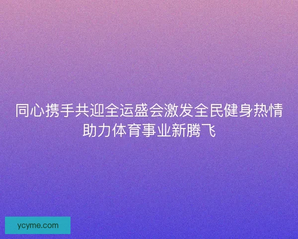 同心携手共迎全运盛会激发全民健身热情助力体育事业新腾飞