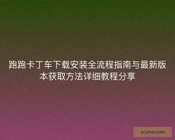 跑跑卡丁车下载安装全流程指南与最新版本获取方法详细教程分享